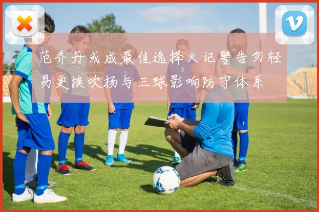 范乔丹或成最佳选择火记警告勿轻易更换吹杨与三球影响防守体系