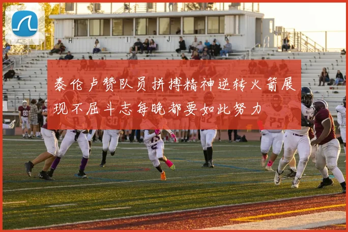 泰伦卢赞队员拼搏精神逆转火箭展现不屈斗志每晚都要如此努力