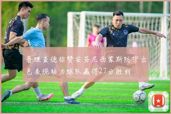 普理查德称赞安芬尼西蒙斯防守出色表现助力球队赢得27分胜利