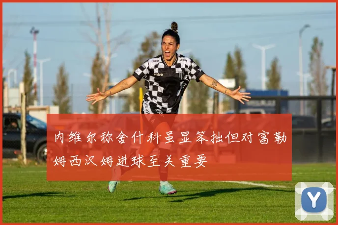 内维尔称舍什科虽显笨拙但对富勒姆西汉姆进球至关重要