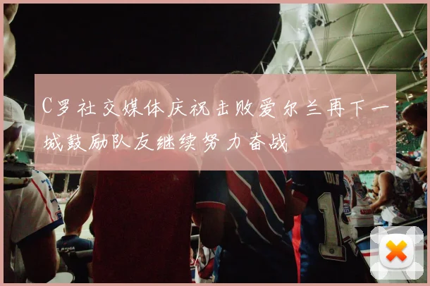 C罗社交媒体庆祝击败爱尔兰再下一城鼓励队友继续努力奋战