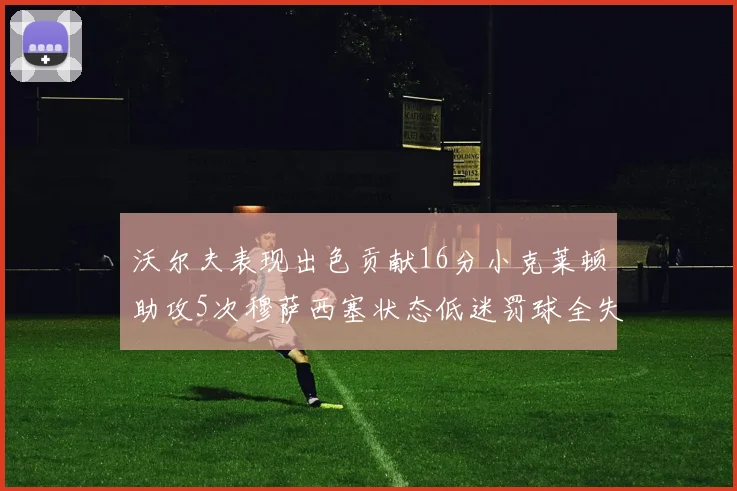 沃尔夫表现出色贡献16分小克莱顿助攻5次穆萨西塞状态低迷罚球全失