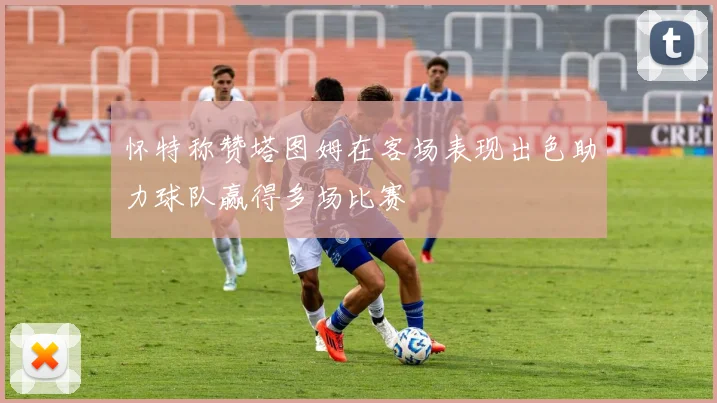 怀特称赞塔图姆在客场表现出色助力球队赢得多场比赛