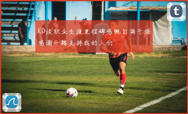 KD谈职业生涯里程碑感慨打满千场感谢一路支持我的人们