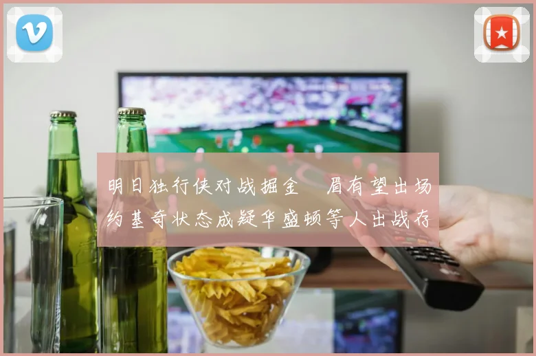 明日独行侠对战掘金濃眉有望出场约基奇状态成疑华盛顿等人出战存疑
