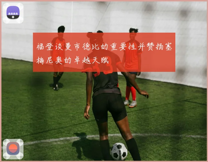 福登谈曼市德比的重要性并赞扬塞梅尼奥的卓越天赋