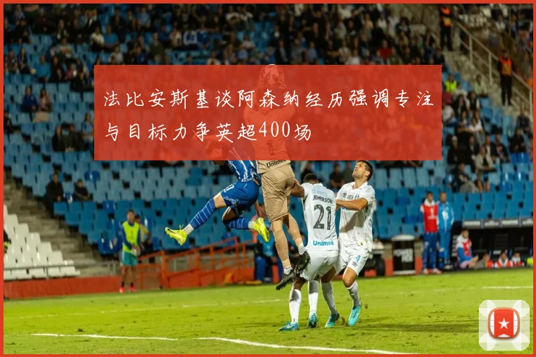 法比安斯基谈阿森纳经历强调专注与目标力争英超400场