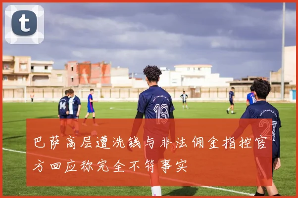 巴萨高层遭洗钱与非法佣金指控官方回应称完全不符事实