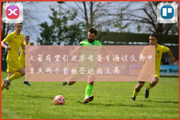 火箭有望引进字母哥可通过交易申京及两个首轮签达成交易