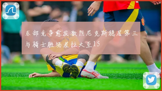 东部竞争愈发激烈尼克斯稳居第三与骑士胜场差拉大至15