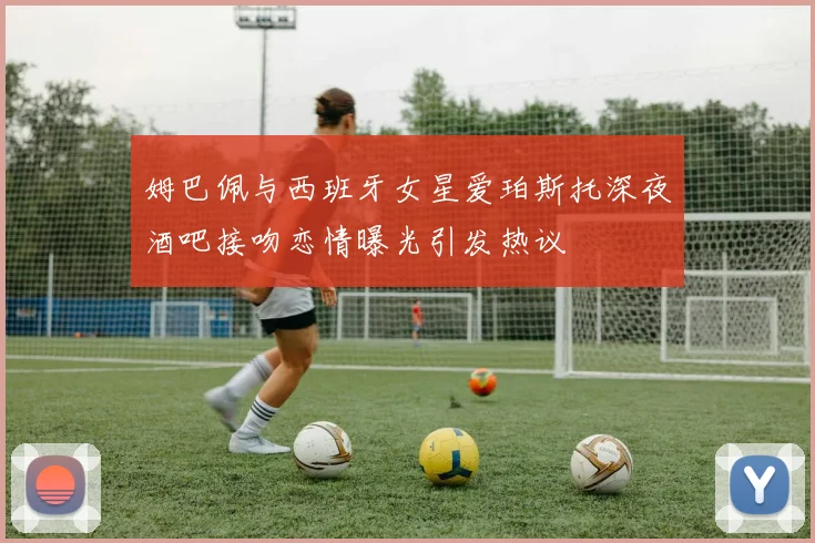 姆巴佩与西班牙女星爱珀斯托深夜酒吧接吻恋情曝光引发热议