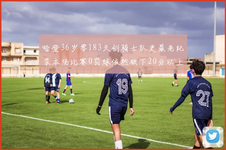 哈登36岁零183天创骑士队史最老纪录本场比赛0罚球依然砍下20分以上