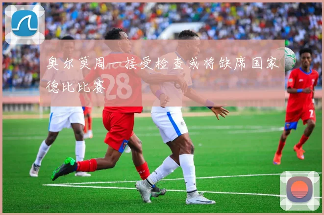 奥尔莫周一接受检查或将缺席国家德比比赛